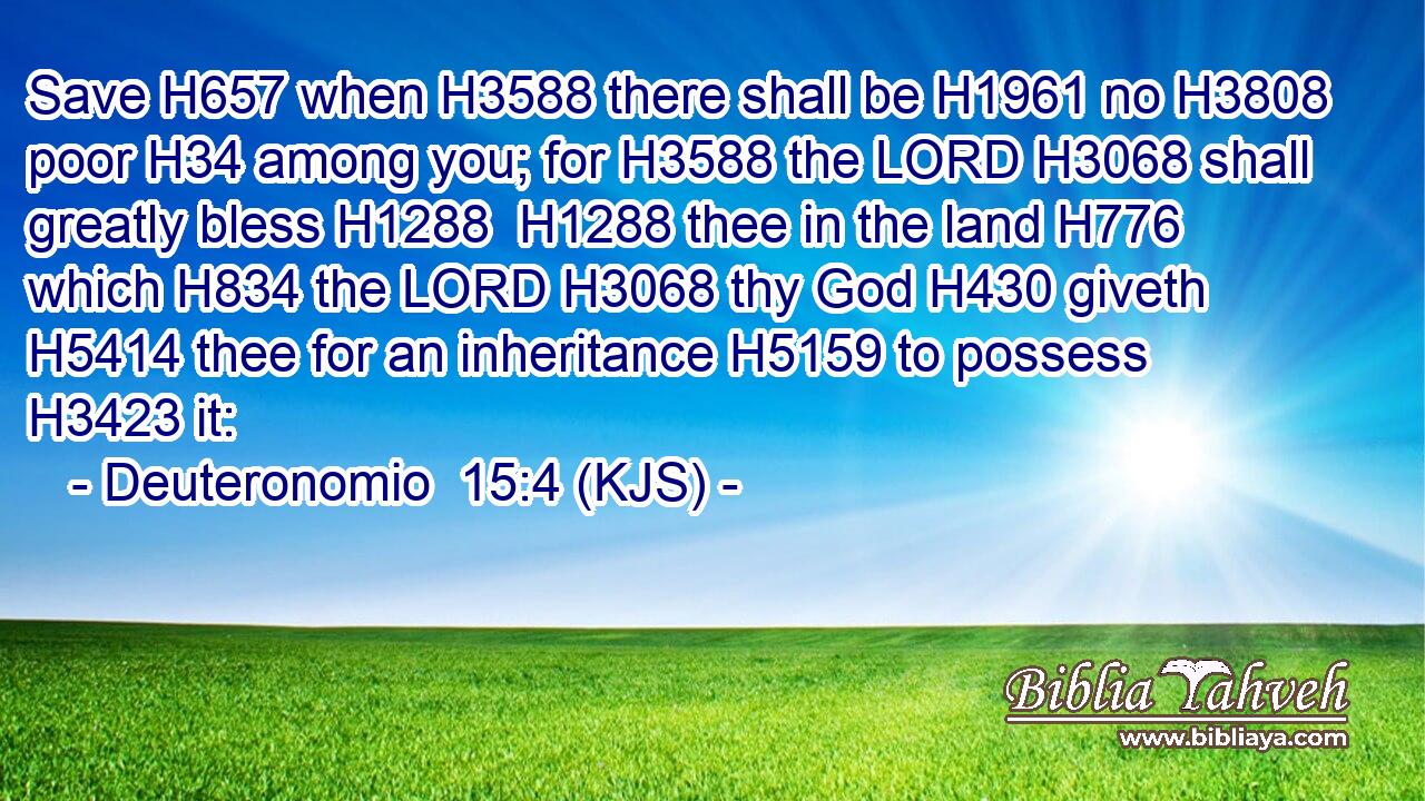Save H657 when H3588 there shall be H1961 no H3808 poor H34 among you; for H3588 the LORD H3068 shall greatly bless H1288  H1288 thee in the land H776 which H834 the LORD H3068 thy God H430 giveth H5414 thee for an inheritance H5159 to possess H3423 it: