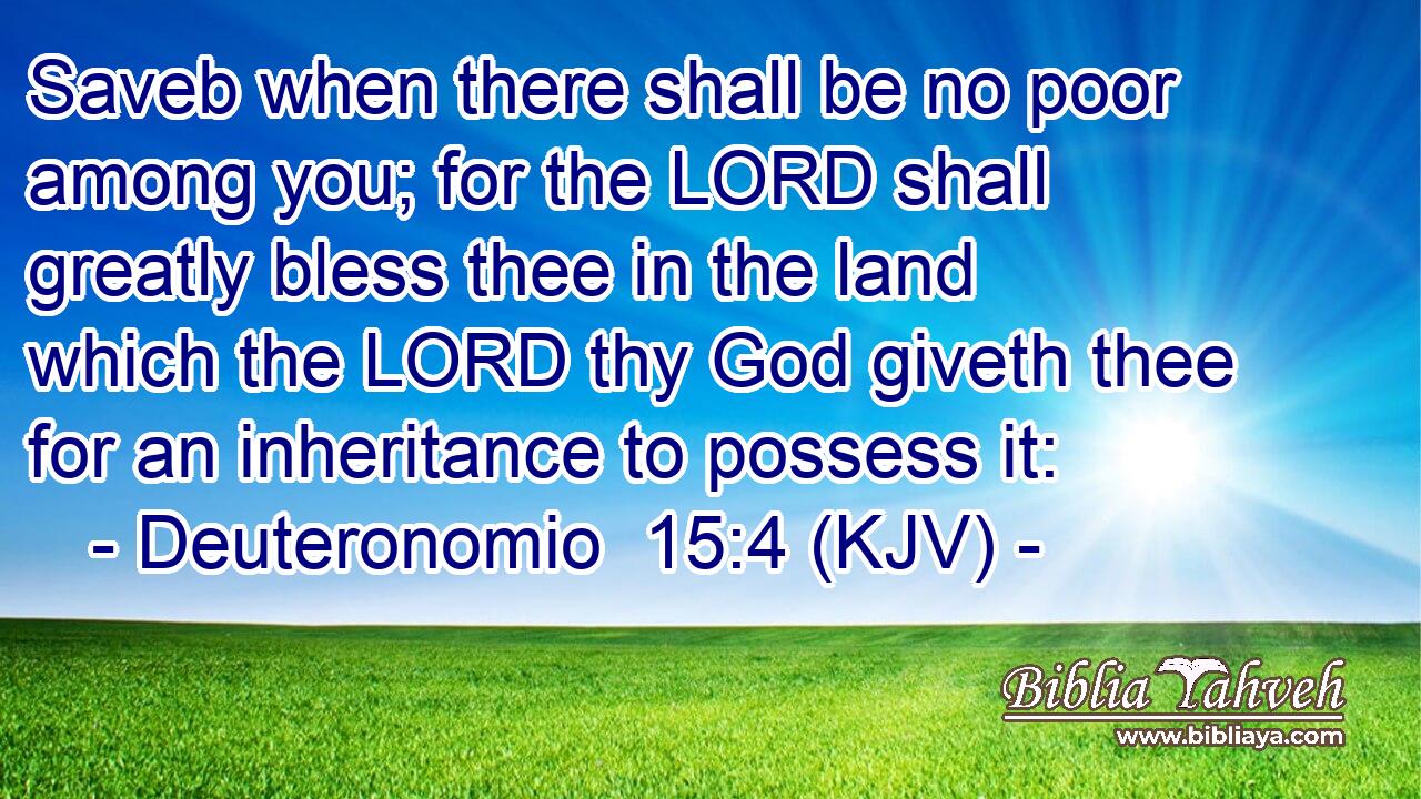 Saveb when there shall be no poor among you; for the LORD shall greatly bless thee in the land which the LORD thy God giveth thee for an inheritance to possess it: