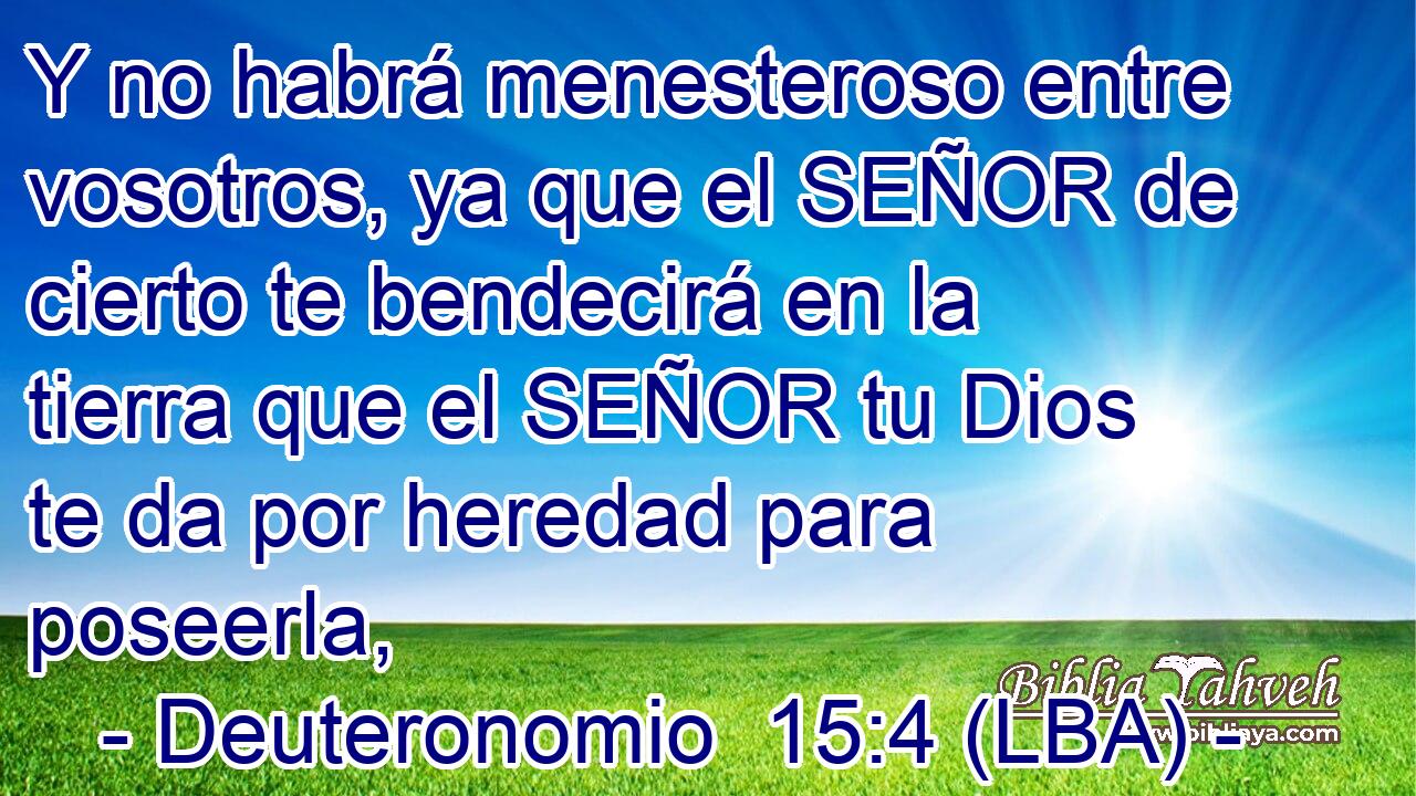 Y no habrá menesteroso entre vosotros, ya que el SEÑOR de cierto te bendecirá en la tierra que el SEÑOR tu Dios te da por heredad para poseerla,