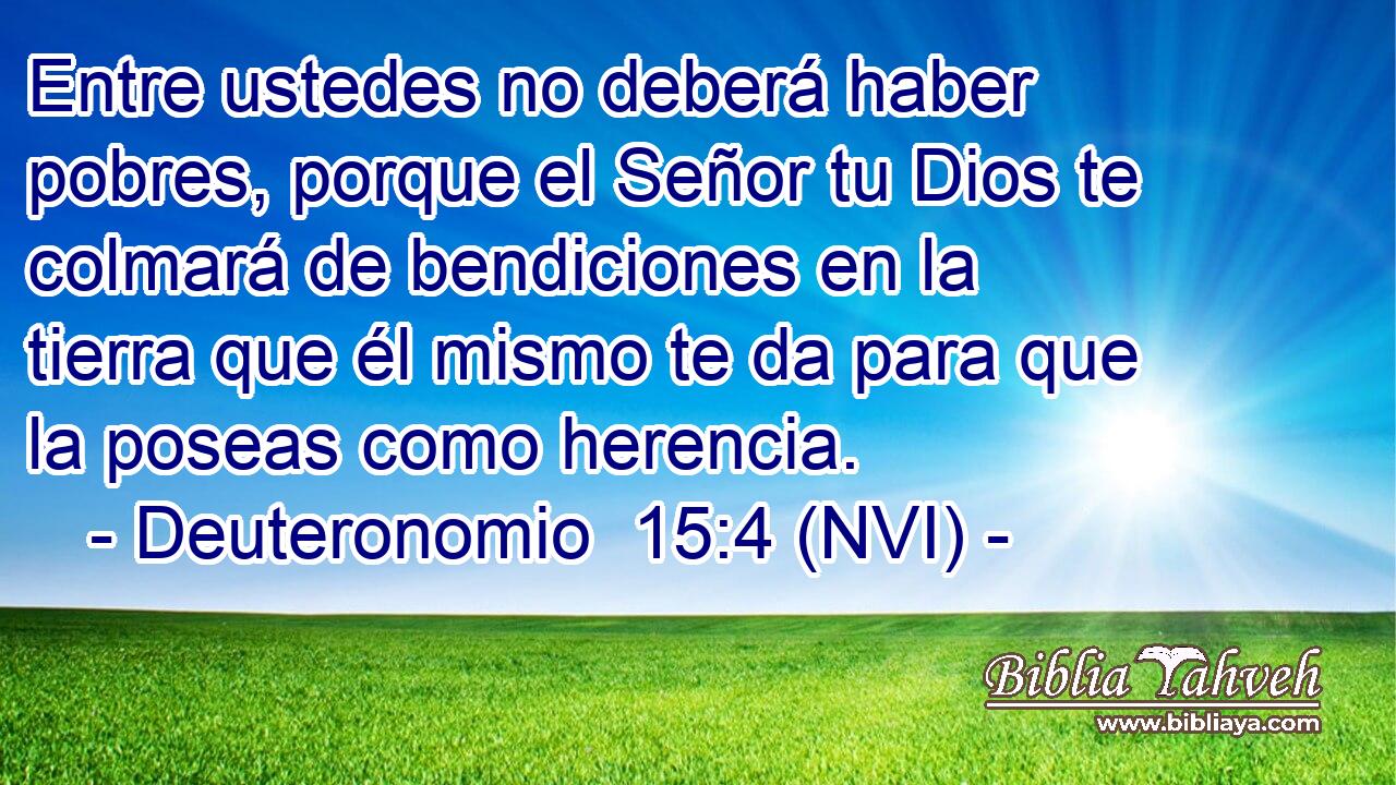  Entre ustedes no deberá haber pobres, porque el Señor tu Dios te colmará de bendiciones en la tierra que él mismo te da para que la poseas como herencia. 