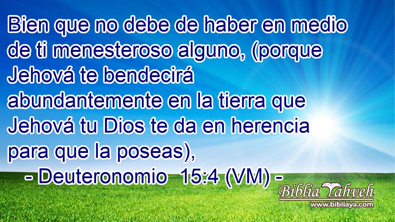 Bien que no debe de haber en medio de ti menesteroso alguno, (porque Jehová te bendecirá abundantemente en la tierra que Jehová tu Dios te da en herencia para que la poseas), 