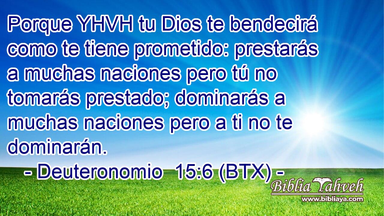 Porque YHVH tu Dios te bendecirá como te tiene prometido: prestarás a muchas naciones pero tú no tomarás prestado; dominarás a muchas naciones pero a ti no te dominarán.