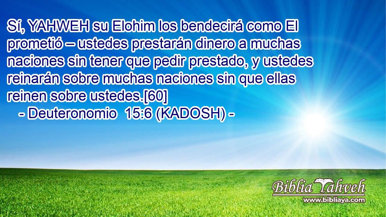  Sí, YAHWEH su Elohim los bendecirá como El prometió – ustedes prestarán dinero a muchas naciones sin tener que pedir prestado, y ustedes reinarán sobre muchas naciones sin que ellas reinen sobre ustedes.[60] 