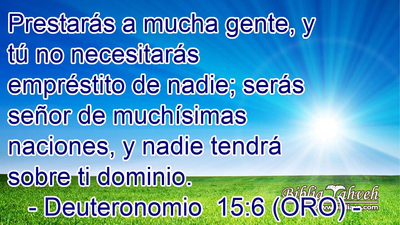  Prestarás a mucha gente, y tú no necesitarás empréstito de nadie; serás señor de muchísimas naciones, y nadie tendrá sobre ti dominio. 