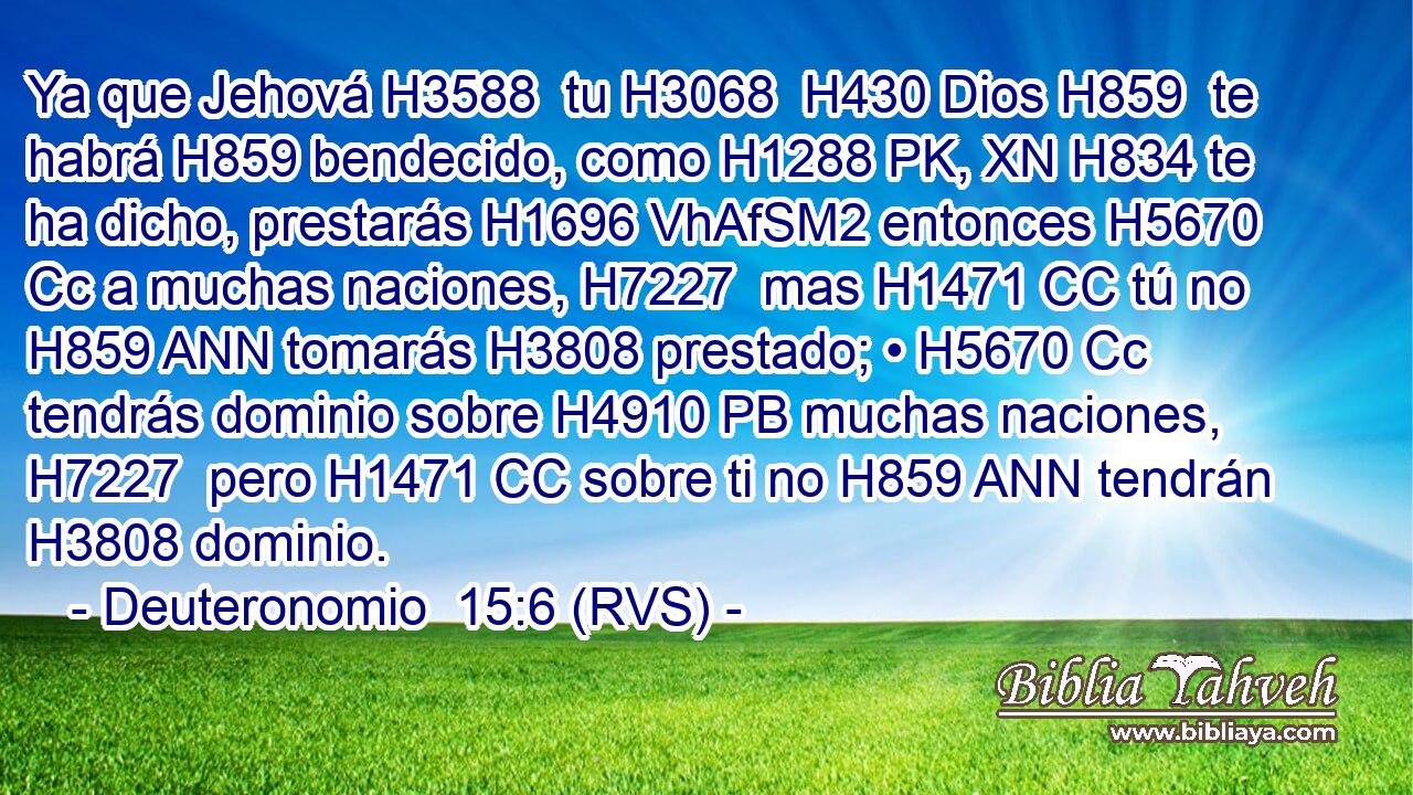 Ya que Jehová H3588  tu H3068  H430 Dios H859  te habrá H859 bendecido, como H1288 PK, XN H834 te ha dicho, prestarás H1696 VhAfSM2 entonces H5670 Cc a muchas naciones, H7227  mas H1471 CC tú no H859 ANN tomarás H3808 prestado; • H5670 Cc tendrás dominio sobre H4910 PB muchas naciones, H7227  pero H1471 CC sobre ti no H859 ANN tendrán H3808 dominio. 