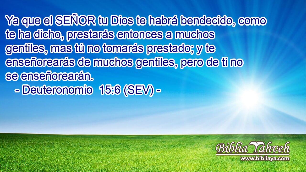 Ya que el SEÑOR tu Dios te habrá bendecido, como te ha dicho, prestarás entonces a muchos gentiles, mas tú no tomarás prestado; y te enseñorearás de muchos gentiles, pero de ti no se enseñorearán.