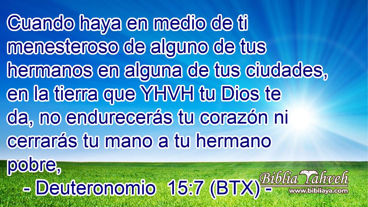Cuando haya en medio de ti menesteroso de alguno de tus hermanos en alguna de tus ciudades, en la tierra que YHVH tu Dios te da, no endurecerás tu corazón ni cerrarás tu mano a tu hermano pobre,