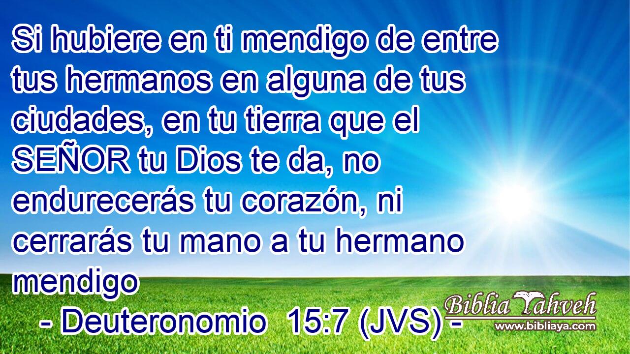Si hubiere en ti mendigo de entre tus hermanos en alguna de tus ciudades, en tu tierra que el SEÑOR tu Dios te da, no endurecerás tu corazón, ni cerrarás tu mano a tu hermano mendigo