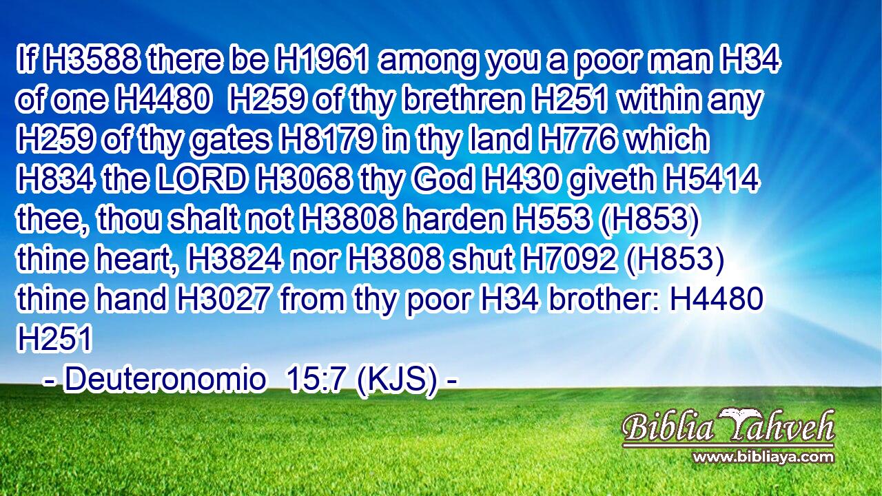 If H3588 there be H1961 among you a poor man H34 of one H4480  H259 of thy brethren H251 within any H259 of thy gates H8179 in thy land H776 which H834 the LORD H3068 thy God H430 giveth H5414 thee, thou shalt not H3808 harden H553 (H853) thine heart, H3824 nor H3808 shut H7092 (H853) thine hand H3027 from thy poor H34 brother: H4480 H251