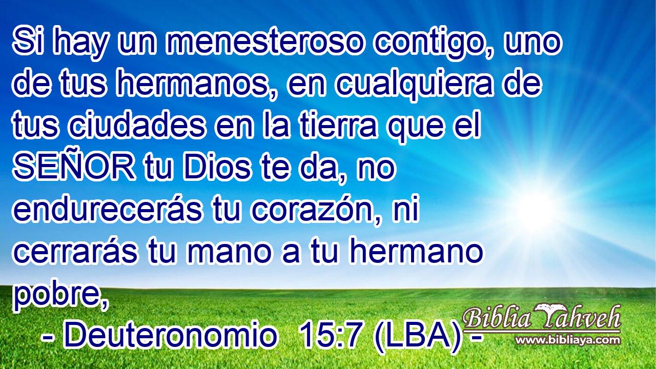 Si hay un menesteroso contigo, uno de tus hermanos, en cualquiera de tus ciudades en la tierra que el SEÑOR tu Dios te da, no endurecerás tu corazón, ni cerrarás tu mano a tu hermano pobre,
