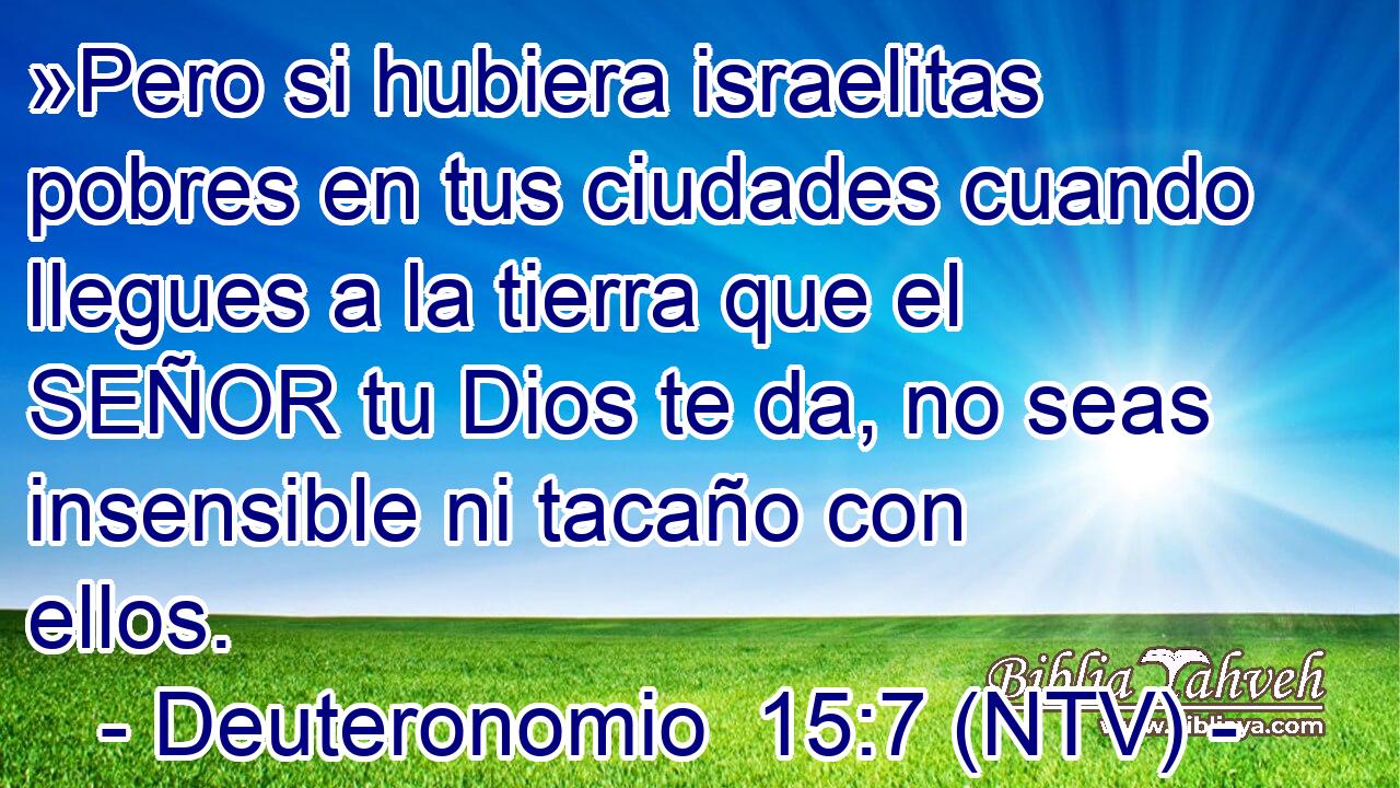 »Pero si hubiera israelitas pobres en tus ciudades cuando llegues a la tierra que el SEÑOR tu Dios te da, no seas insensible ni tacaño con ellos.