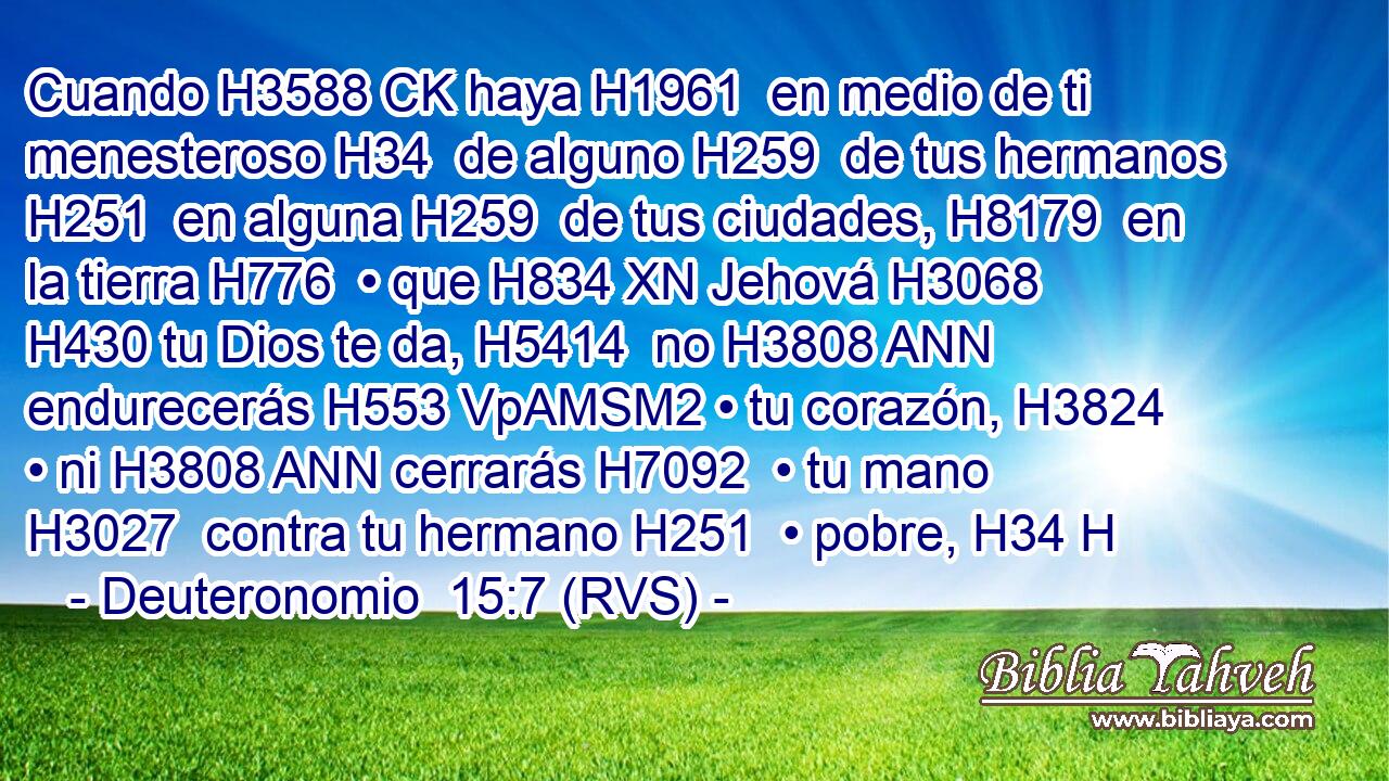 Cuando H3588 CK haya H1961  en medio de ti menesteroso H34  de alguno H259  de tus hermanos H251  en alguna H259  de tus ciudades, H8179  en la tierra H776  • que H834 XN Jehová H3068  H430 tu Dios te da, H5414  no H3808 ANN endurecerás H553 VpAMSM2 • tu corazón, H3824  • ni H3808 ANN cerrarás H7092  • tu mano H3027  contra tu hermano H251  • pobre, H34 H 