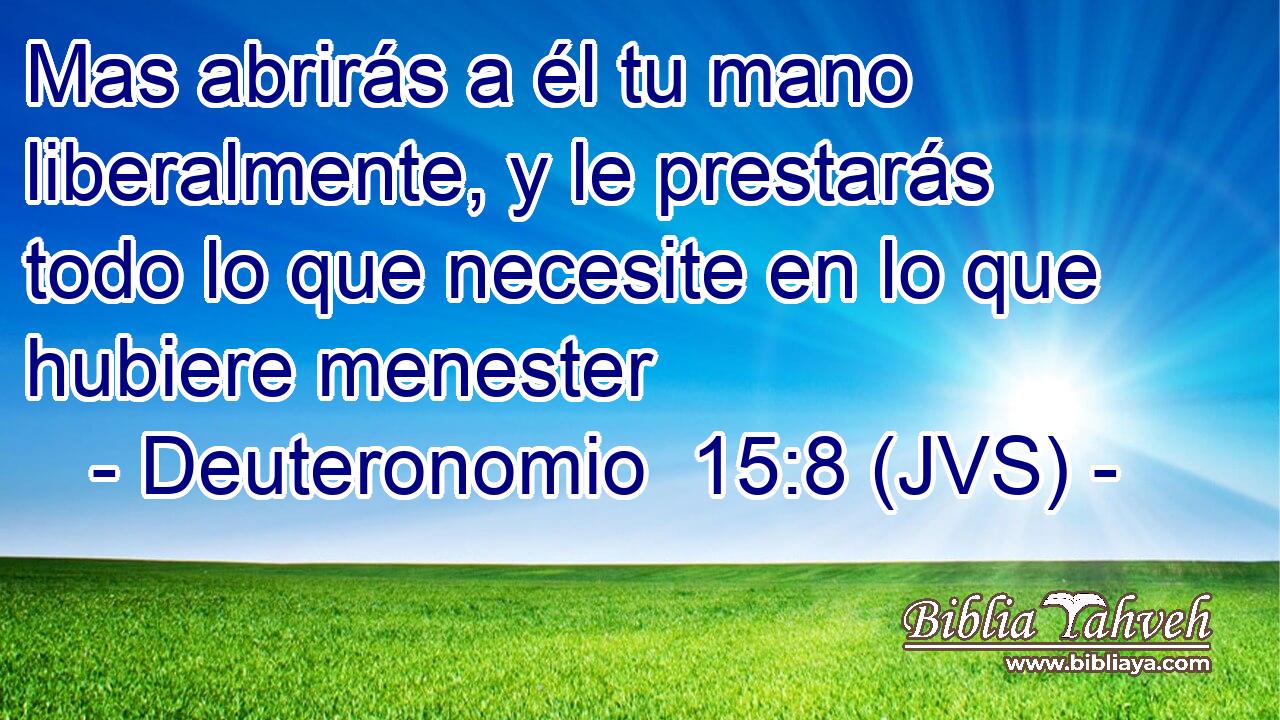 Mas abrirás a él tu mano liberalmente, y le prestarás todo lo que necesite en lo que hubiere menester
