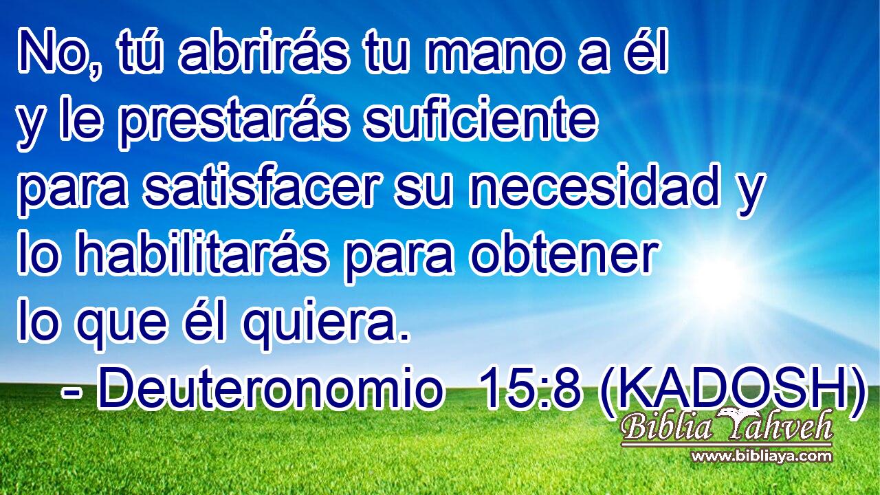  No, tú abrirás tu mano a él y le prestarás suficiente para satisfacer su necesidad y lo habilitarás para obtener lo que él quiera. 