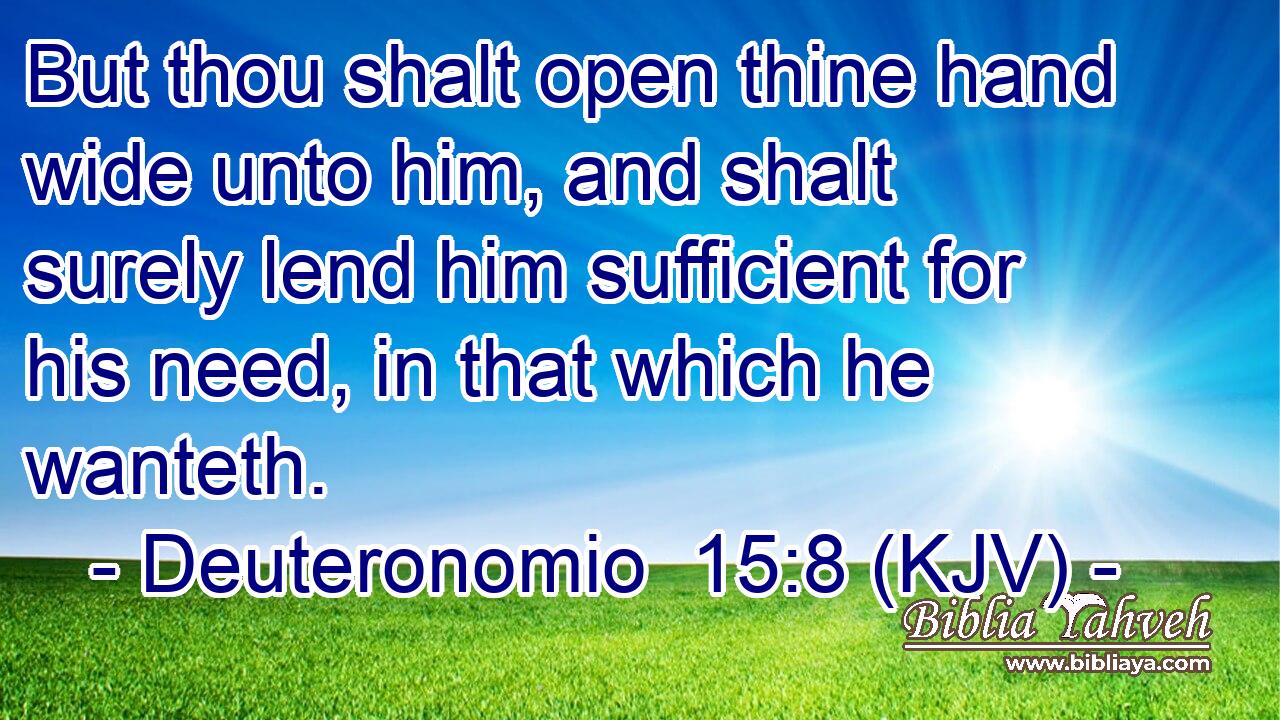 But thou shalt open thine hand wide unto him, and shalt surely lend him sufficient for his need, in that which he wanteth.