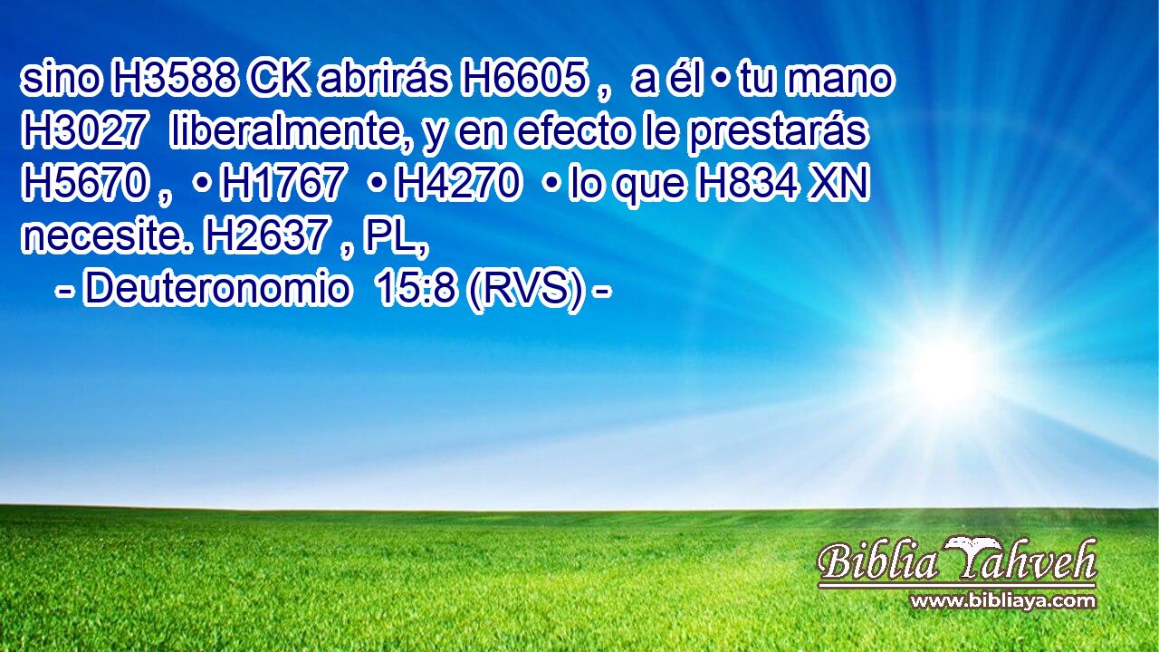 sino H3588 CK abrirás H6605 ,  a él • tu mano H3027  liberalmente, y en efecto le prestarás H5670 ,  • H1767  • H4270  • lo que H834 XN necesite. H2637 , PL,  