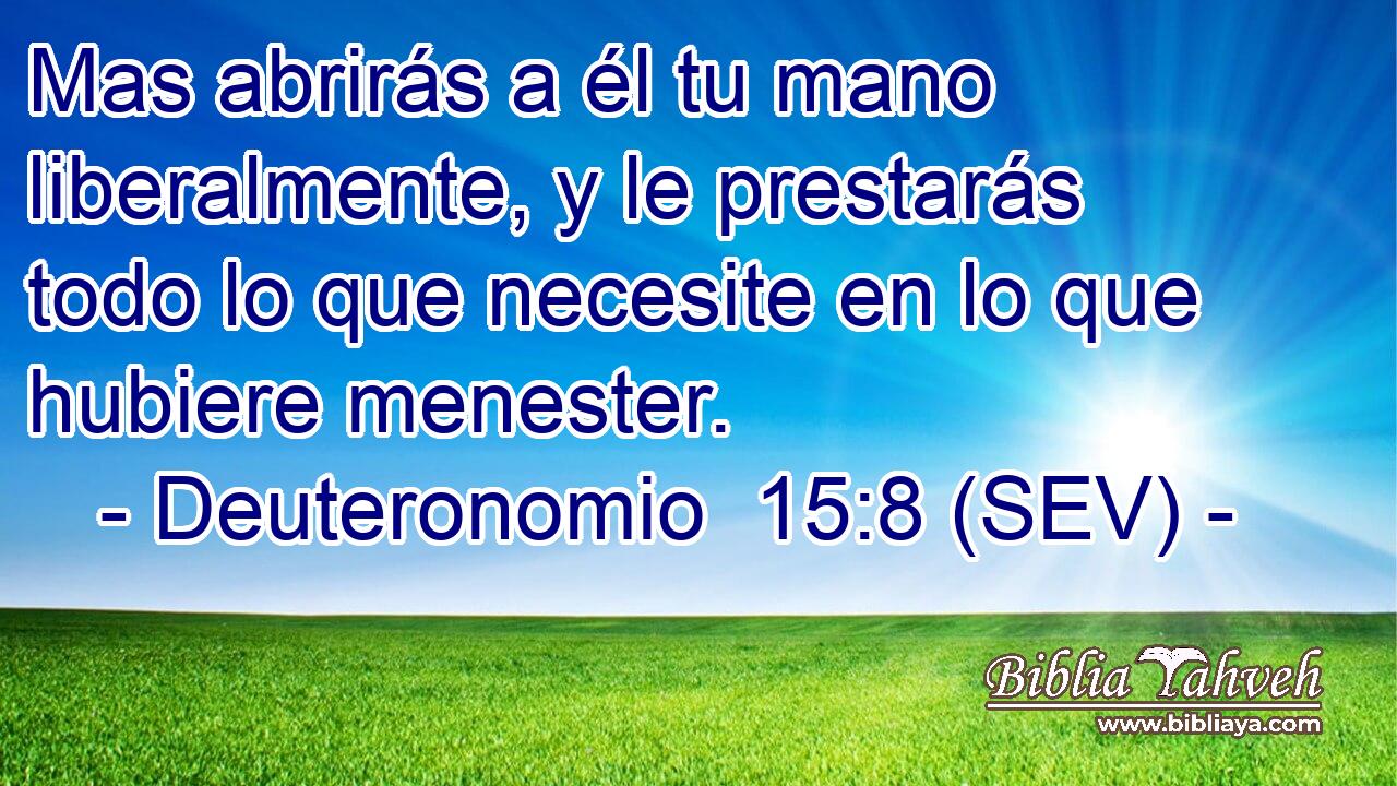 Mas abrirás a él tu mano liberalmente, y le prestarás todo lo que necesite en lo que hubiere menester.