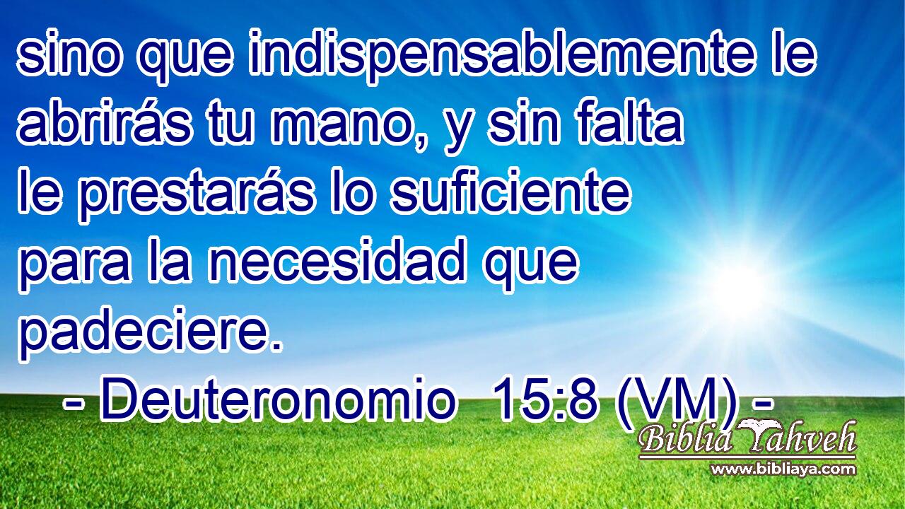  sino que indispensablemente le abrirás tu mano, y sin falta le prestarás lo suficiente para la necesidad que padeciere. 