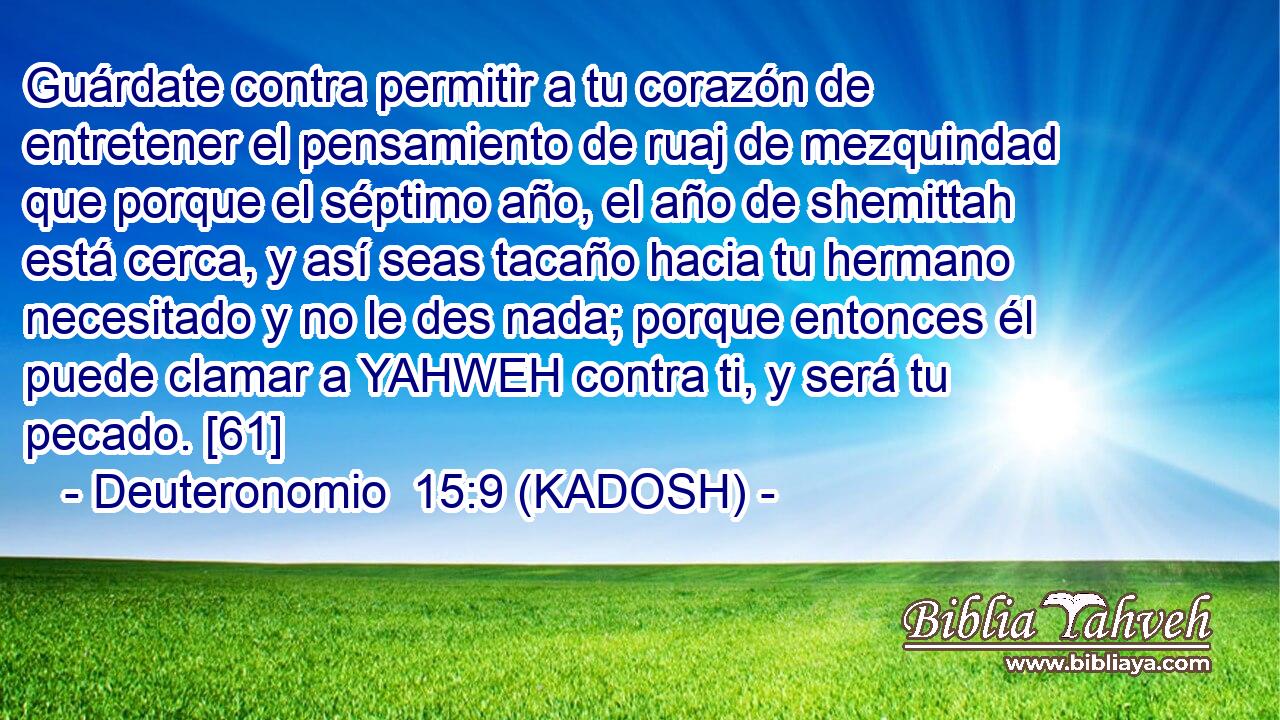  Guárdate contra permitir a tu corazón de entretener el pensamiento de ruaj de mezquindad que porque el séptimo año, el año de shemittah está cerca, y así seas tacaño hacia tu hermano necesitado y no le des nada; porque entonces él puede clamar a YAHWEH contra ti, y será tu pecado. [61] 