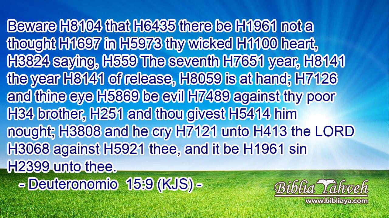 Beware H8104 that H6435 there be H1961 not a thought H1697 in H5973 thy wicked H1100 heart, H3824 saying, H559 The seventh H7651 year, H8141 the year H8141 of release, H8059 is at hand; H7126 and thine eye H5869 be evil H7489 against thy poor H34 brother, H251 and thou givest H5414 him nought; H3808 and he cry H7121 unto H413 the LORD H3068 against H5921 thee, and it be H1961 sin H2399 unto thee.