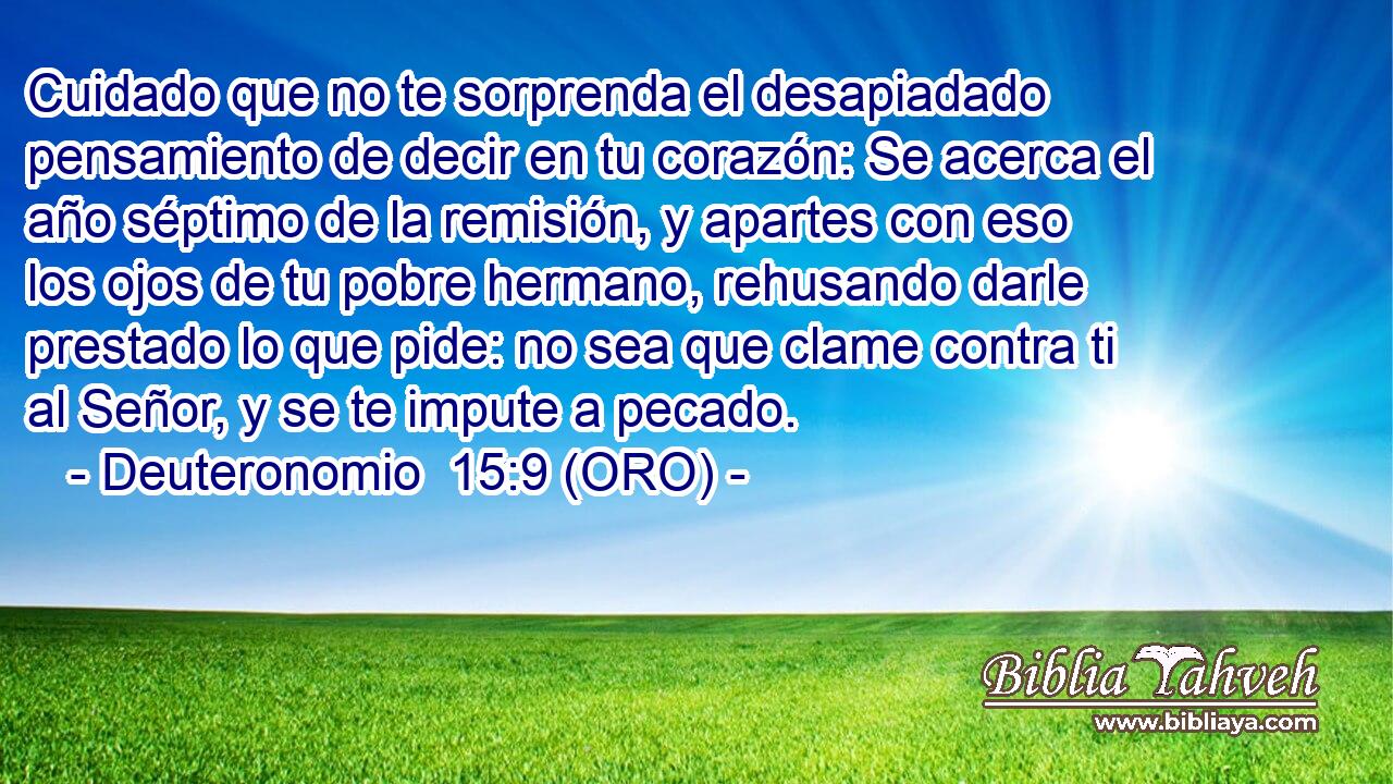  Cuidado que no te sorprenda el desapiadado pensamiento de decir en tu corazón: Se acerca el año séptimo de la remisión, y apartes con eso los ojos de tu pobre hermano, rehusando darle prestado lo que pide: no sea que clame contra ti al Señor, y se te impute a pecado. 