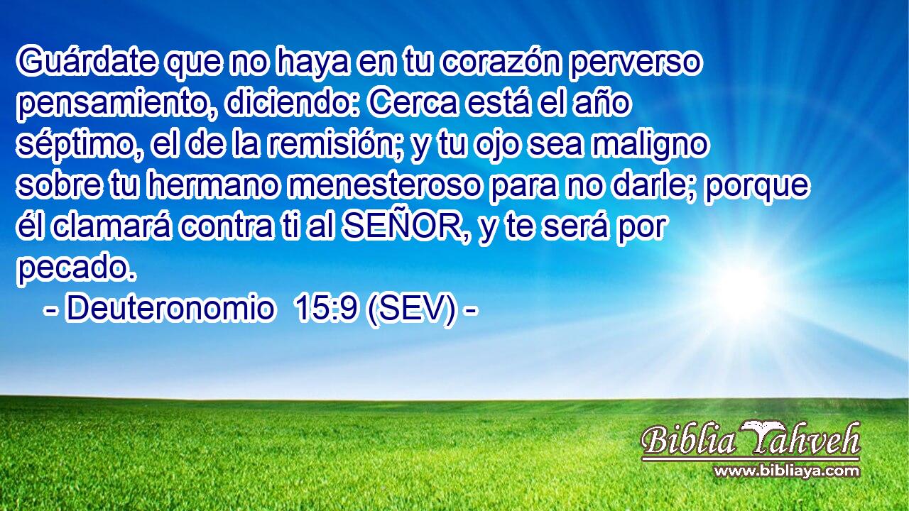 Guárdate que no haya en tu corazón perverso pensamiento, diciendo: Cerca está el año séptimo, el de la remisión; y tu ojo sea maligno sobre tu hermano menesteroso para no darle; porque él clamará contra ti al SEÑOR, y te será por pecado.