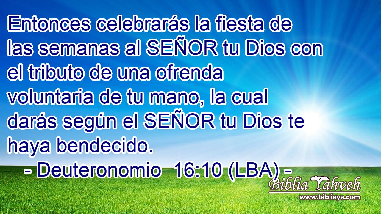 Entonces celebrarás la fiesta de las semanas al SEÑOR tu Dios con el tributo de una ofrenda voluntaria de tu mano, la cual darás según el SEÑOR tu Dios te haya bendecido.