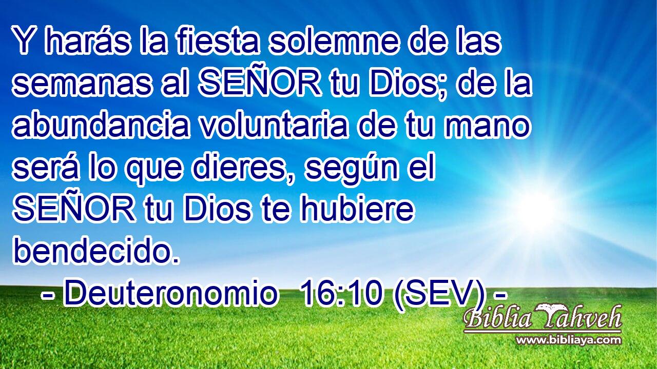 Y harás la fiesta solemne de las semanas al SEÑOR tu Dios; de la abundancia voluntaria de tu mano será lo que dieres, según el SEÑOR tu Dios te hubiere bendecido.