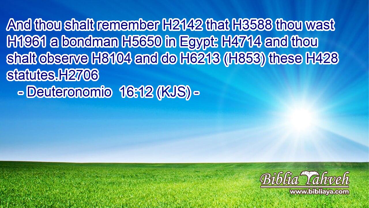 And thou shalt remember H2142 that H3588 thou wast H1961 a bondman H5650 in Egypt: H4714 and thou shalt observe H8104 and do H6213 (H853) these H428 statutes.H2706