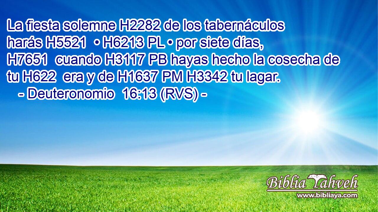 La fiesta solemne H2282 de los tabernáculos harás H5521  • H6213 PL • por siete días, H7651  cuando H3117 PB hayas hecho la cosecha de tu H622  era y de H1637 PM H3342 tu lagar. 