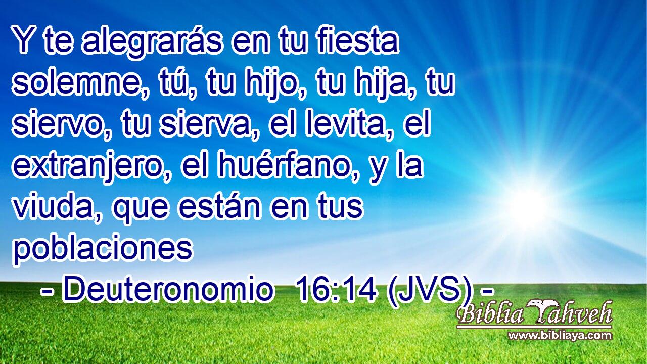 Y te alegrarás en tu fiesta solemne, tú, tu hijo, tu hija, tu siervo, tu sierva, el levita, el extranjero, el huérfano, y la viuda, que están en tus poblaciones
