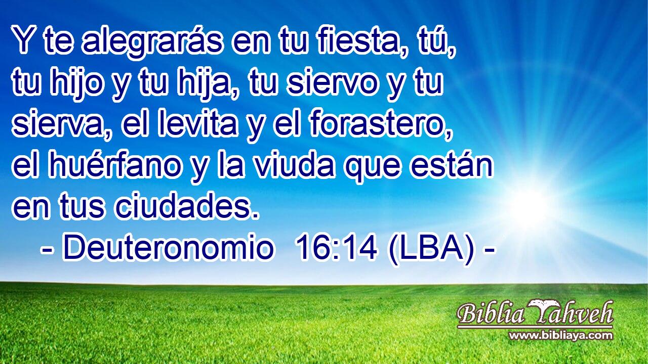 Y te alegrarás en tu fiesta, tú, tu hijo y tu hija, tu siervo y tu sierva, el levita y el forastero, el huérfano y la viuda que están en tus ciudades.
