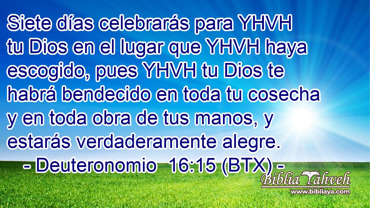 Siete días celebrarás para YHVH tu Dios en el lugar que YHVH haya escogido, pues YHVH tu Dios te habrá bendecido en toda tu cosecha y en toda obra de tus manos, y estarás verdaderamente alegre.