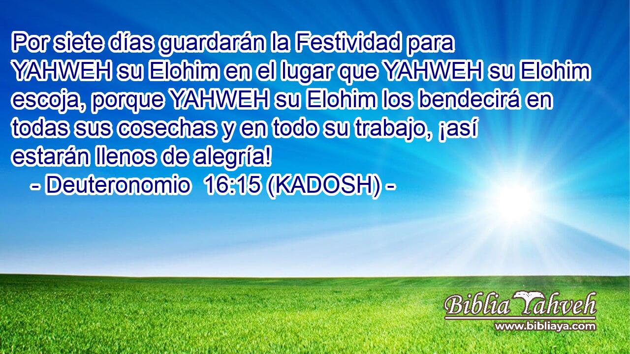  Por siete días guardarán la Festividad para YAHWEH su Elohim en el lugar que YAHWEH su Elohim escoja, porque YAHWEH su Elohim los bendecirá en todas sus cosechas y en todo su trabajo, ¡así estarán llenos de alegría! 
