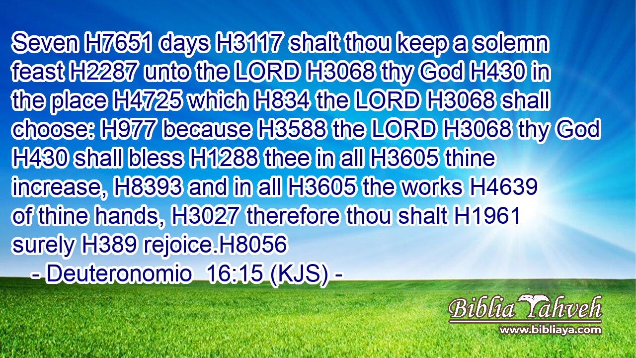Seven H7651 days H3117 shalt thou keep a solemn feast H2287 unto the LORD H3068 thy God H430 in the place H4725 which H834 the LORD H3068 shall choose: H977 because H3588 the LORD H3068 thy God H430 shall bless H1288 thee in all H3605 thine increase, H8393 and in all H3605 the works H4639 of thine hands, H3027 therefore thou shalt H1961 surely H389 rejoice.H8056