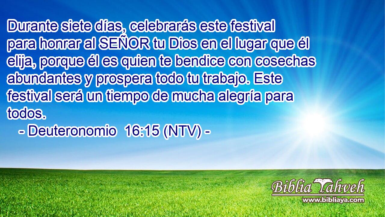 Durante siete días, celebrarás este festival para honrar al SEÑOR tu Dios en el lugar que él elija, porque él es quien te bendice con cosechas abundantes y prospera todo tu trabajo. Este festival será un tiempo de mucha alegría para todos.