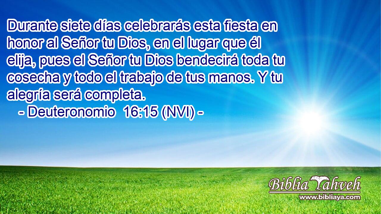  Durante siete días celebrarás esta fiesta en honor al Señor tu Dios, en el lugar que él elija, pues el Señor tu Dios bendecirá toda tu cosecha y todo el trabajo de tus manos. Y tu alegría será completa. 