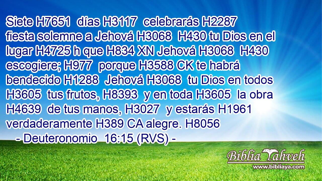Siete H7651  días H3117  celebrarás H2287  fiesta solemne a Jehová H3068  H430 tu Dios en el lugar H4725 h que H834 XN Jehová H3068  H430 escogiere; H977  porque H3588 CK te habrá bendecido H1288  Jehová H3068  tu Dios en todos H3605  tus frutos, H8393  y en toda H3605  la obra H4639  de tus manos, H3027  y estarás H1961  verdaderamente H389 CA alegre. H8056  