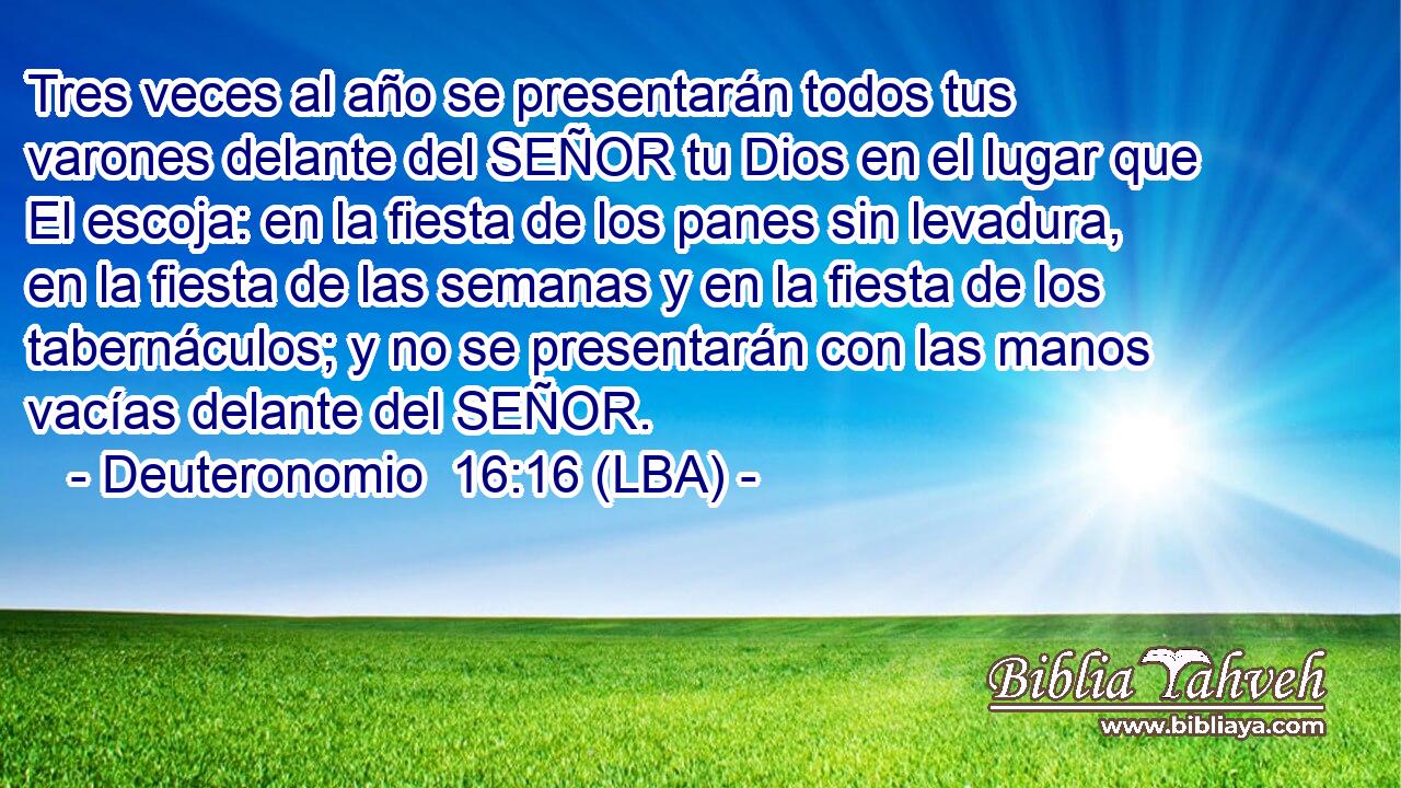 Tres veces al año se presentarán todos tus varones delante del SEÑOR tu Dios en el lugar que El escoja: en la fiesta de los panes sin levadura, en la fiesta de las semanas y en la fiesta de los tabernáculos; y no se presentarán con las manos vacías delante del SEÑOR.
