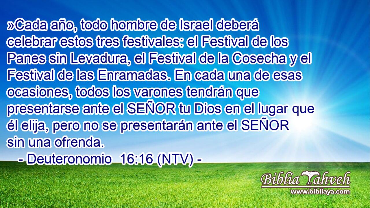 »Cada año, todo hombre de Israel deberá celebrar estos tres festivales: el Festival de los Panes sin Levadura, el Festival de la Cosecha y el Festival de las Enramadas. En cada una de esas ocasiones, todos los varones tendrán que presentarse ante el SEÑOR tu Dios en el lugar que él elija, pero no se presentarán ante el SEÑOR sin una ofrenda.