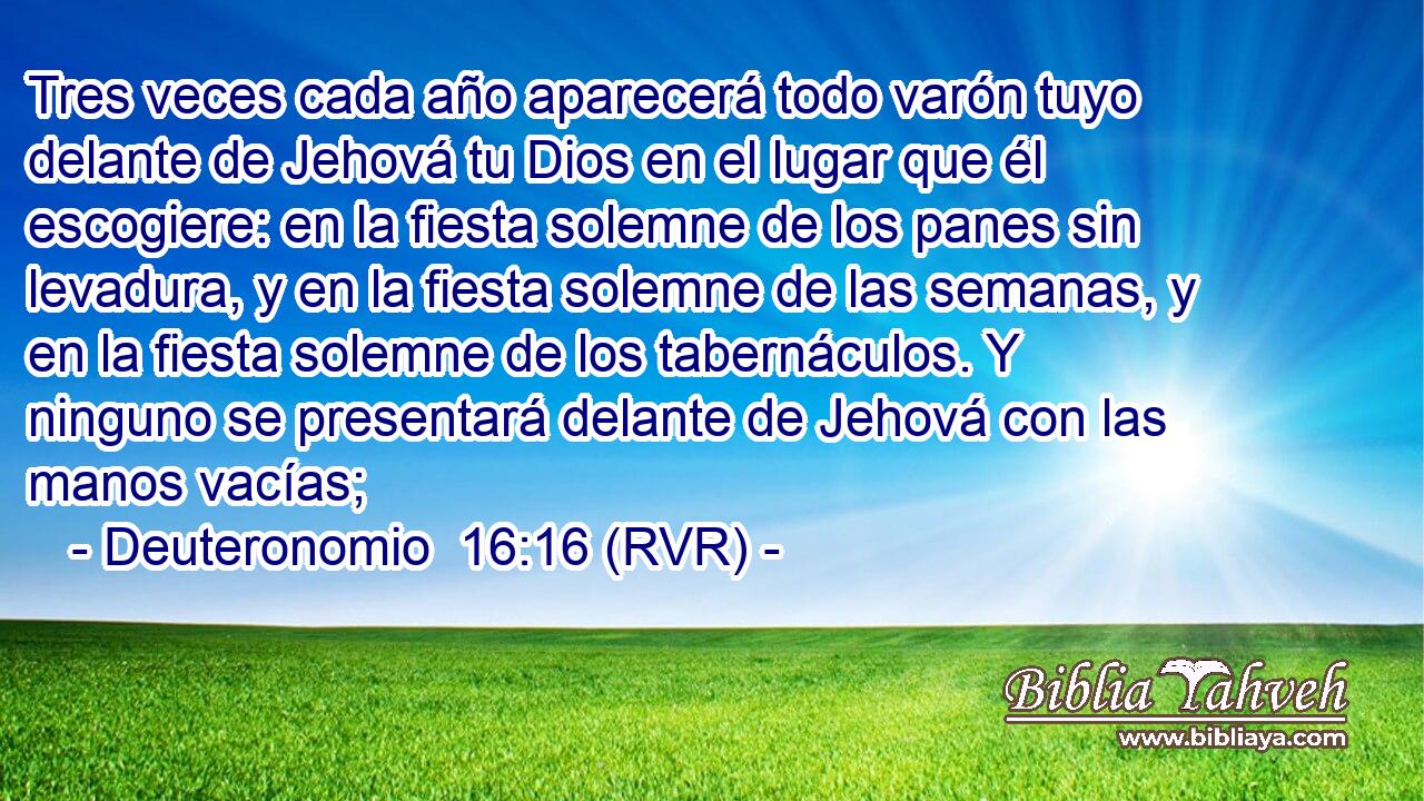 Tres veces cada año aparecerá todo varón tuyo delante de Jehová tu Dios en el lugar que él escogiere: en la fiesta solemne de los panes sin levadura, y en la fiesta solemne de las semanas, y en la fiesta solemne de los tabernáculos. Y ninguno se presentará delante de Jehová con las manos vacías;