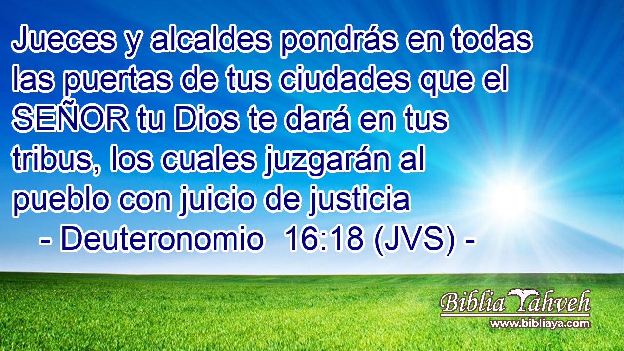 Jueces y alcaldes pondrás en todas las puertas de tus ciudades que el SEÑOR tu Dios te dará en tus tribus, los cuales juzgarán al pueblo con juicio de justicia