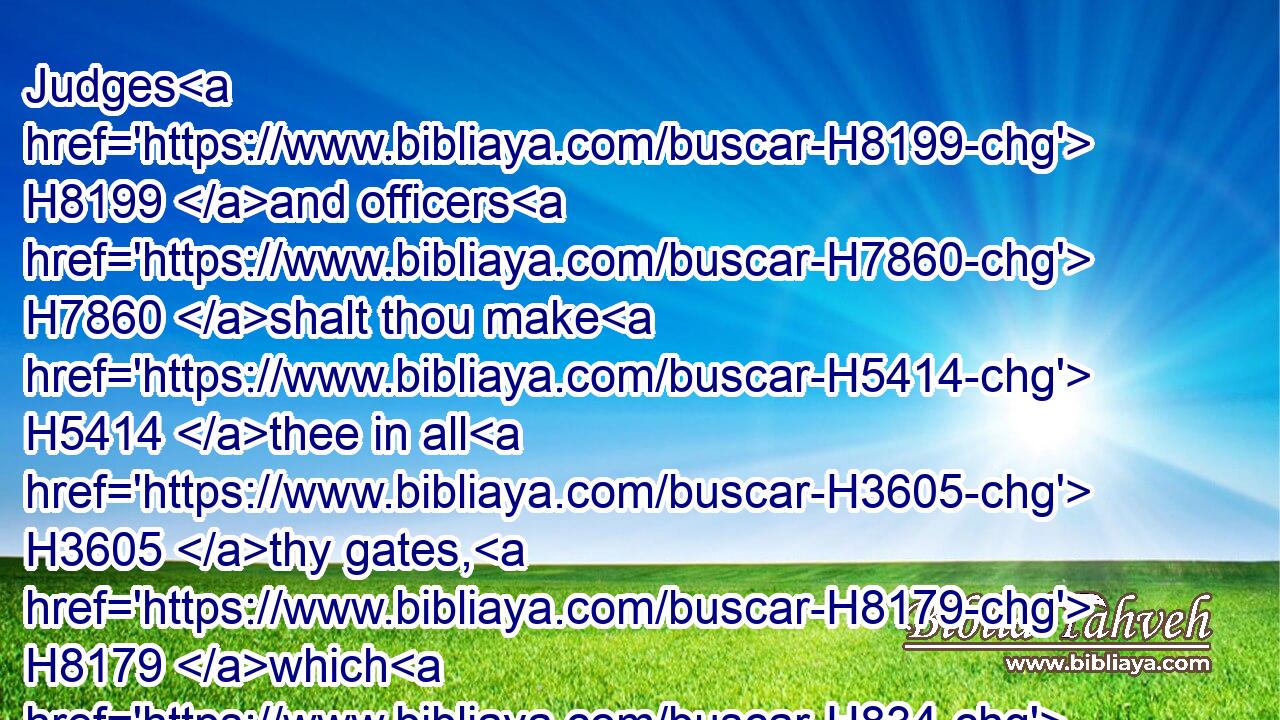 Judges H8199 and officers H7860 shalt thou make H5414 thee in all H3605 thy gates, H8179 which H834 the LORD H3068 thy God H430 giveth H5414 thee, throughout thy tribes: H7626 and they shall judge H8199 (H853) the people H5971 with just H6664 judgment.H4941