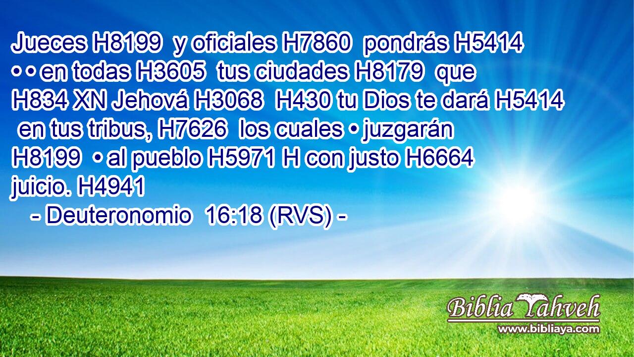 Jueces H8199  y oficiales H7860  pondrás H5414  • • en todas H3605  tus ciudades H8179  que H834 XN Jehová H3068  H430 tu Dios te dará H5414  en tus tribus, H7626  los cuales • juzgarán H8199  • al pueblo H5971 H con justo H6664  juicio. H4941  