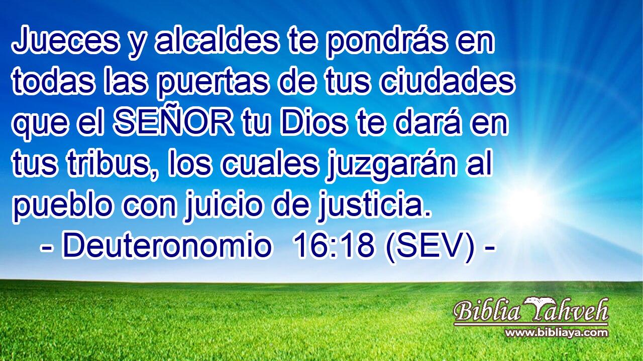 Jueces y alcaldes te pondrás en todas las puertas de tus ciudades que el SEÑOR tu Dios te dará en tus tribus, los cuales juzgarán al pueblo con juicio de justicia.