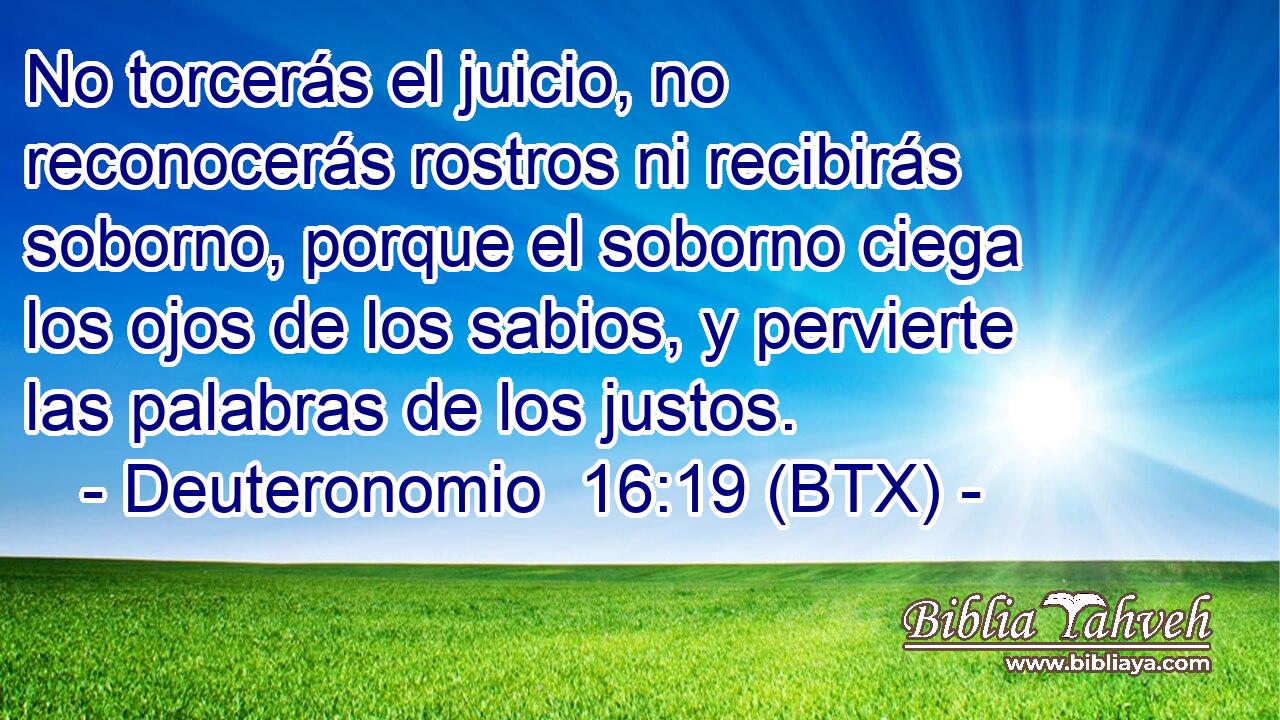 No torcerás el juicio, no reconocerás rostros ni recibirás soborno, porque el soborno ciega los ojos de los sabios, y pervierte las palabras de los justos.