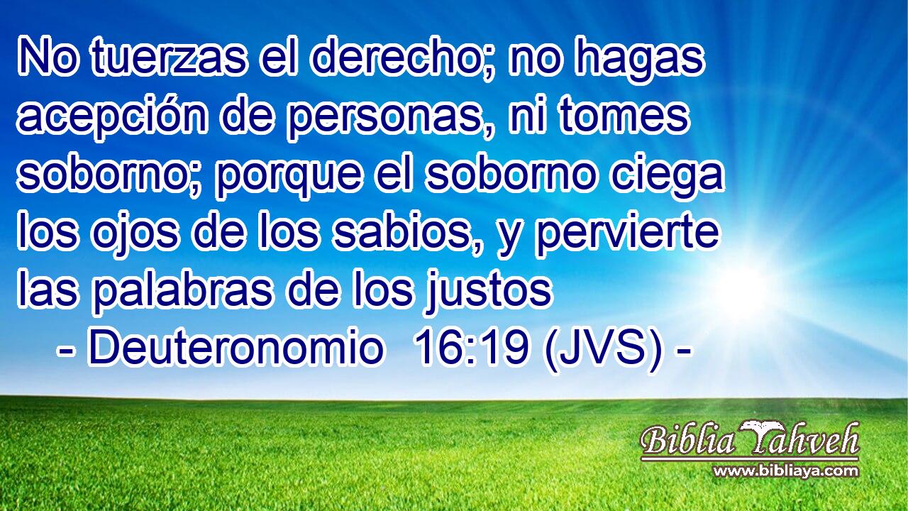 No tuerzas el derecho; no hagas acepción de personas, ni tomes soborno; porque el soborno ciega los ojos de los sabios, y pervierte las palabras de los justos
