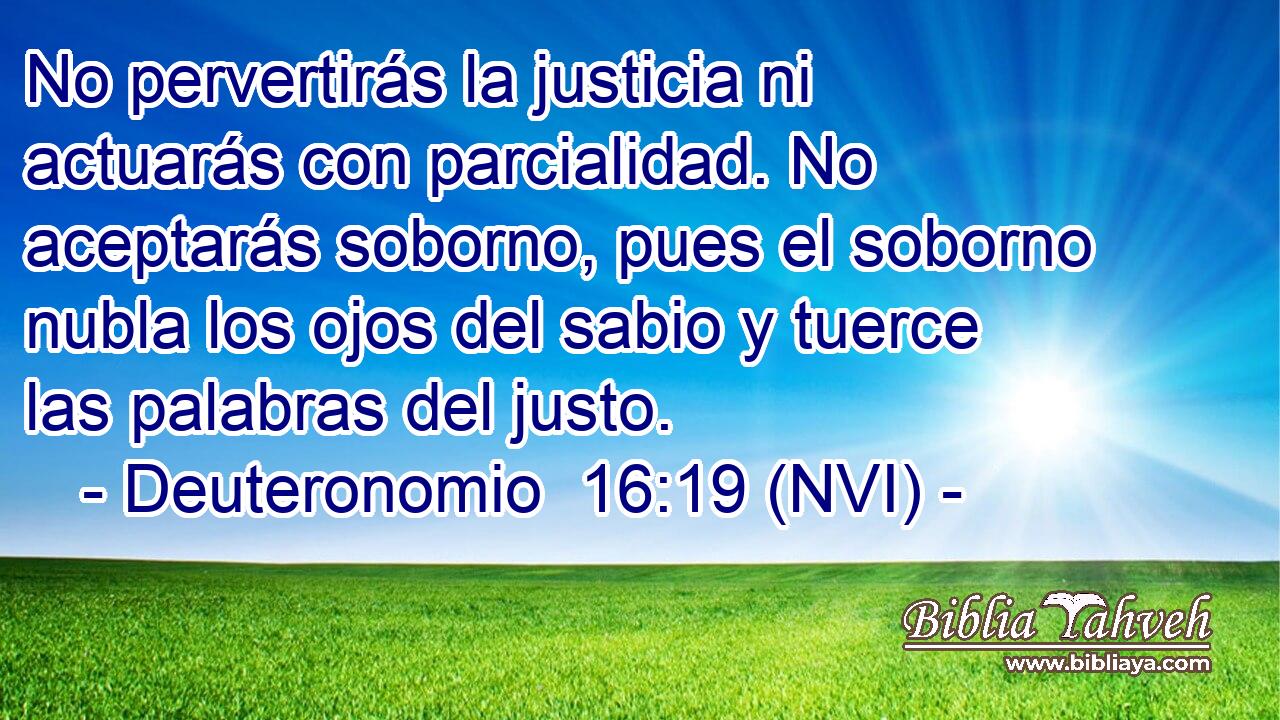  No pervertirás la justicia ni actuarás con parcialidad. No aceptarás soborno, pues el soborno nubla los ojos del sabio y tuerce las palabras del justo. 