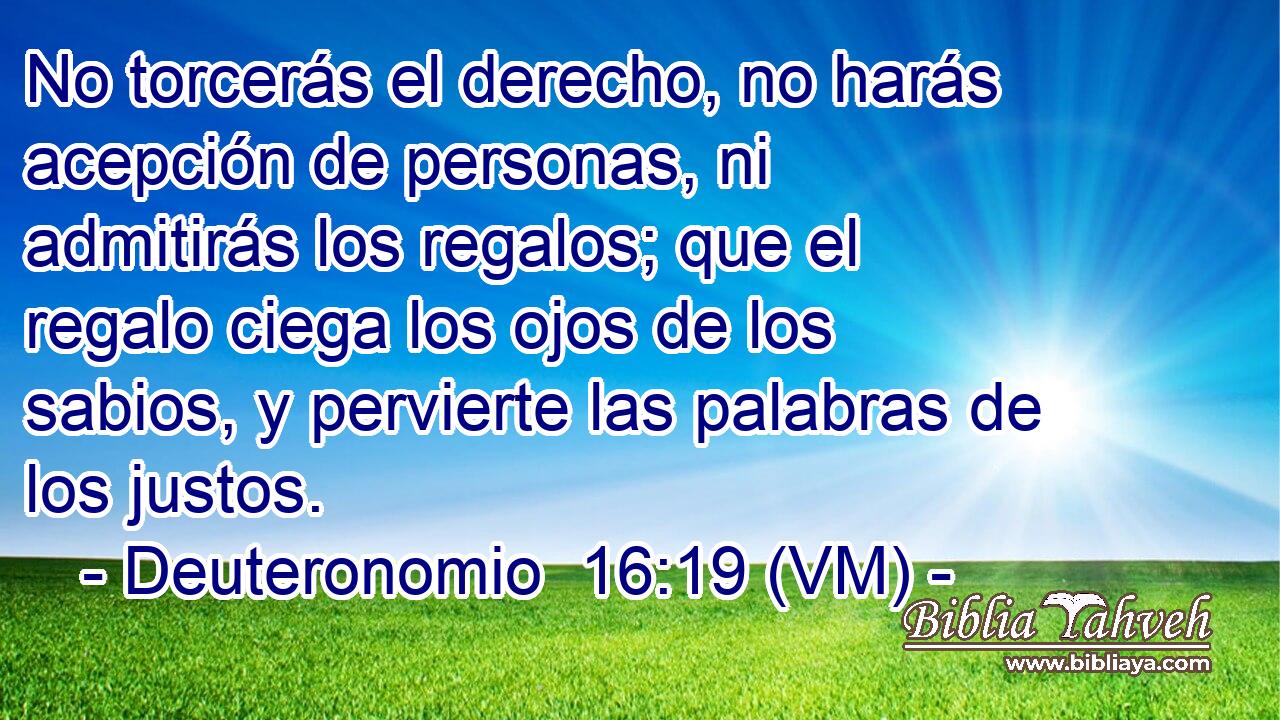  No torcerás el derecho, no harás acepción de personas, ni admitirás los regalos; que el regalo ciega los ojos de los sabios, y pervierte las palabras de los justos. 
