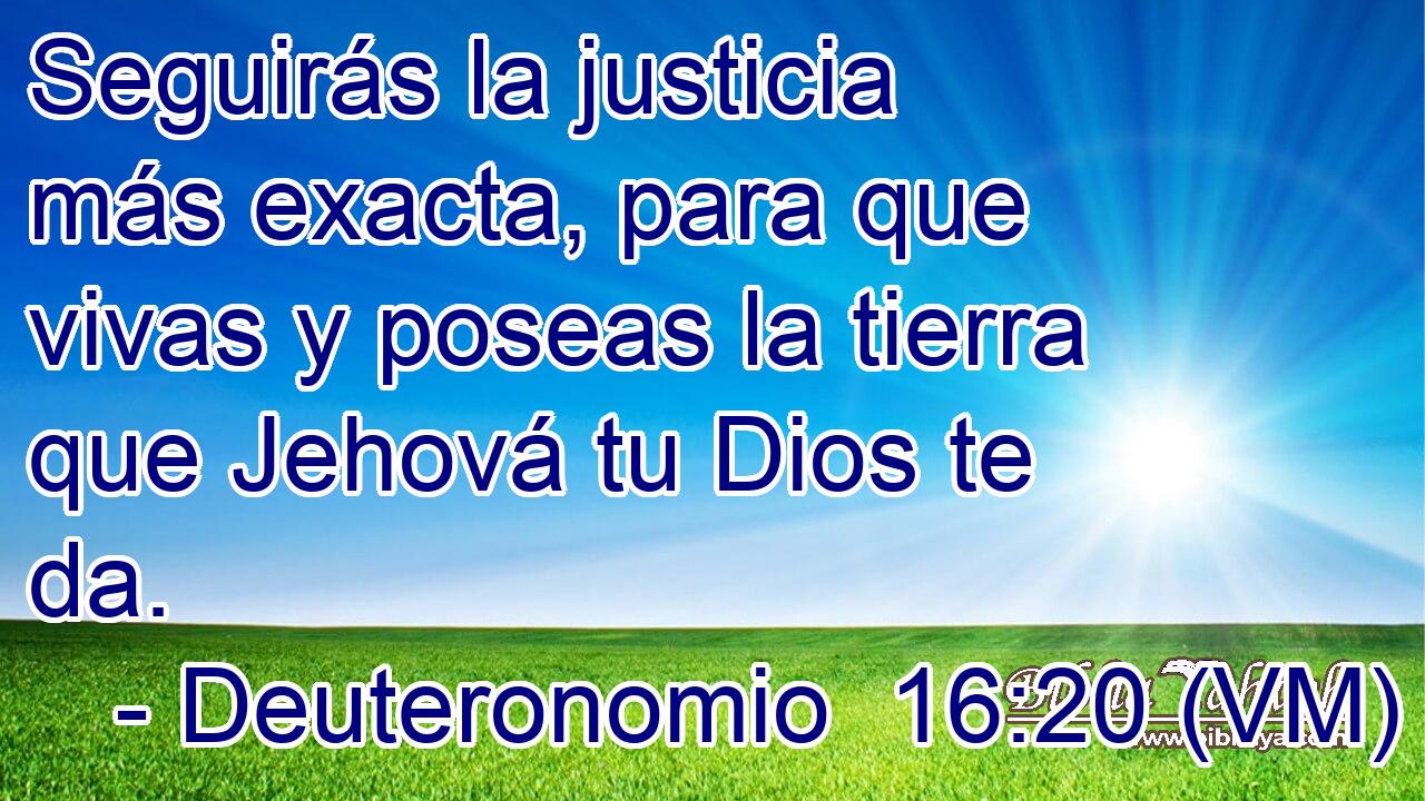 Seguirás la justicia más exacta, para que vivas y poseas la tierra que Jehová tu Dios te da. 